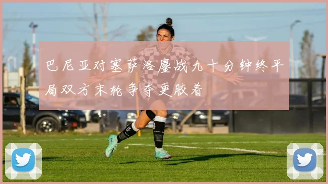 巴尼亚对塞萨洛鏖战九十分钟终平局双方末轮争夺更胶着