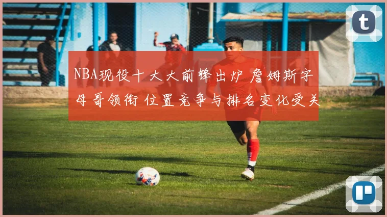 NBA现役十大大前锋出炉 詹姆斯字母哥领衔 位置竞争与排名变化受关注