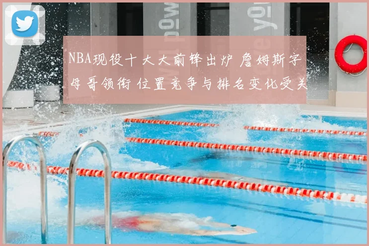NBA现役十大大前锋出炉 詹姆斯字母哥领衔 位置竞争与排名变化受关注