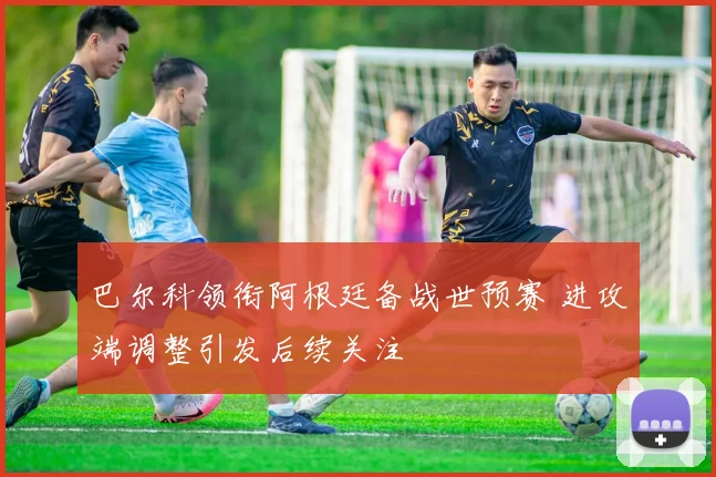巴尔科领衔阿根廷备战世预赛 进攻端调整引发后续关注