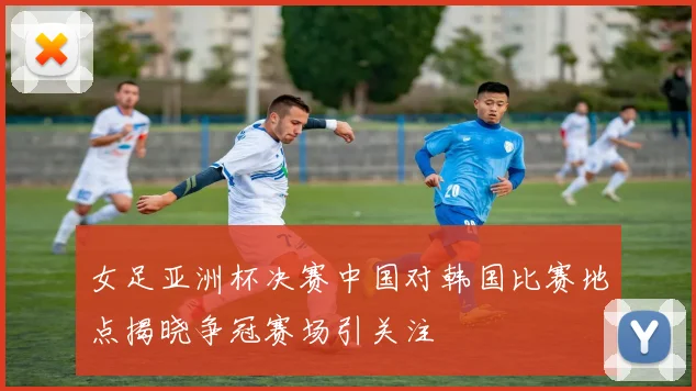 女足亚洲杯决赛中国对韩国比赛地点揭晓争冠赛场引关注