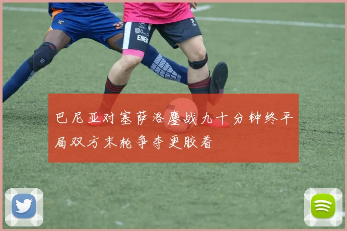 巴尼亚对塞萨洛鏖战九十分钟终平局双方末轮争夺更胶着